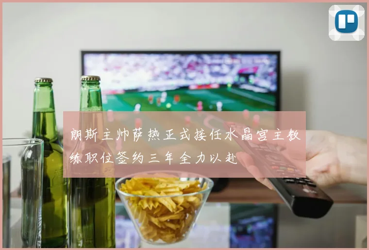 朗斯主帅萨热正式接任水晶宫主教练职位签约三年全力以赴