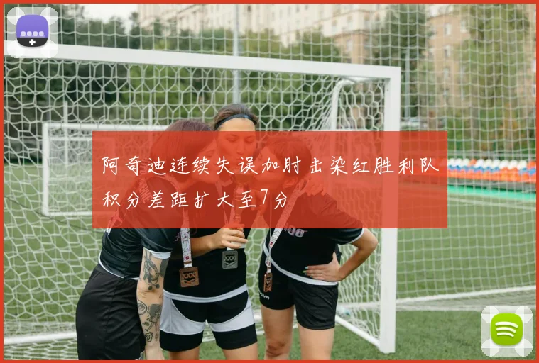 阿奇迪连续失误加肘击染红胜利队积分差距扩大至7分