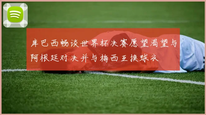 库巴西畅谈世界杯决赛愿望渴望与阿根廷对决并与梅西互换球衣