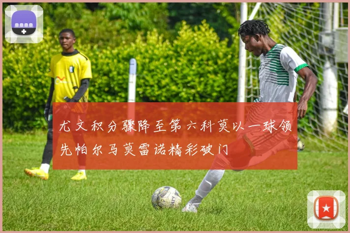 尤文积分骤降至第六科莫以一球领先帕尔马莫雷诺精彩破门