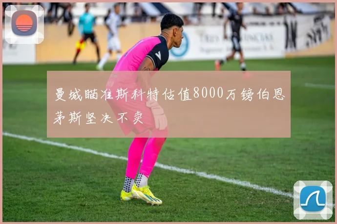 曼城瞄准斯科特估值8000万镑伯恩茅斯坚决不卖