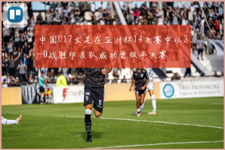 中国U17女足在亚洲杯14决赛中以3-0战胜印度队成功晋级半决赛
