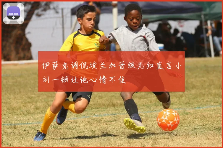 伊萨克调侃埃兰加晋级无知直言小训一顿让他心情不佳