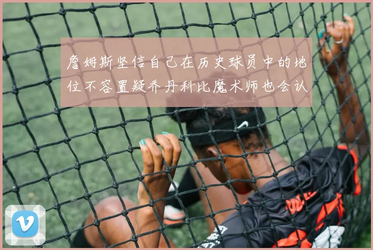 詹姆斯坚信自己在历史球员中的地位不容置疑乔丹科比魔术师也会认同
