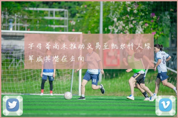 字母哥尚未推动交易至凯尔特人绿军成其潜在去向