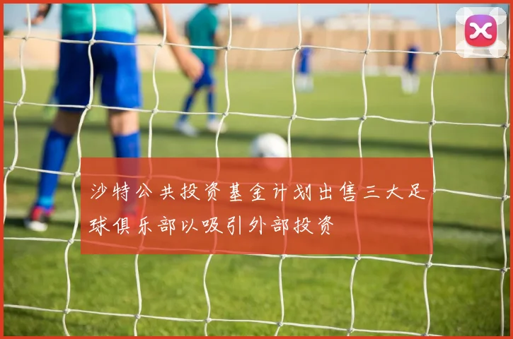 沙特公共投资基金计划出售三大足球俱乐部以吸引外部投资