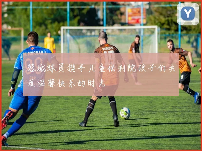 蓉城球员携手儿童福利院孩子们共度温馨快乐的时光