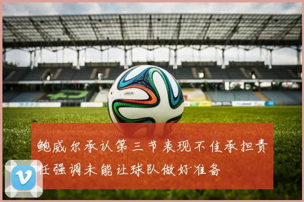 鲍威尔承认第三节表现不佳承担责任强调未能让球队做好准备