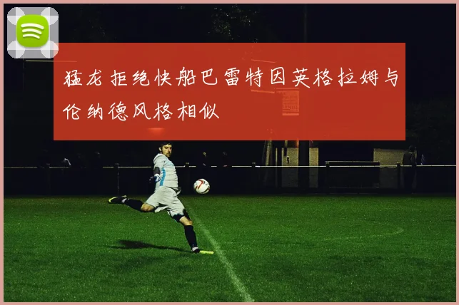 猛龙拒绝快船巴雷特因英格拉姆与伦纳德风格相似