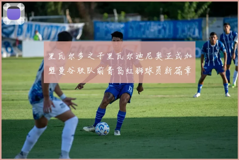 里瓦尔多之子里瓦尔迪尼奥正式加盟曼谷联队前青岛红狮球员新篇章开启