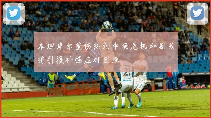 本坦库尔重伤热刺中场危机加剧或将引援补强应对困境