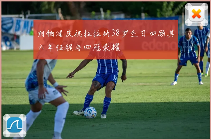 利物浦庆祝拉拉纳38岁生日回顾其六年征程与四冠荣耀