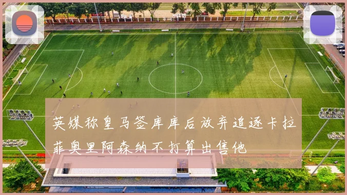 英媒称皇马签库库后放弃追逐卡拉菲奥里阿森纳不打算出售他