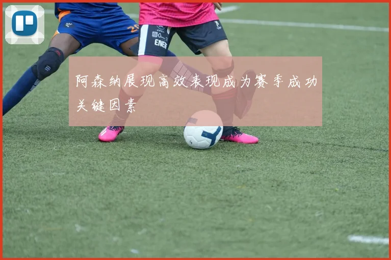 阿森纳展现高效表现成为赛季成功关键因素