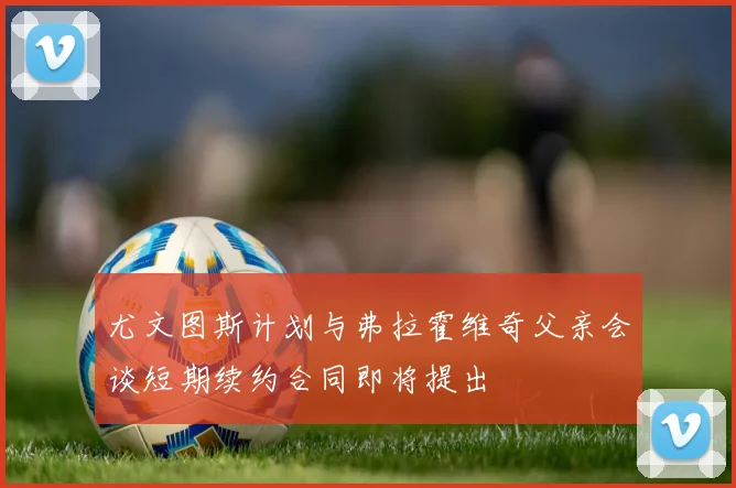尤文图斯计划与弗拉霍维奇父亲会谈短期续约合同即将提出