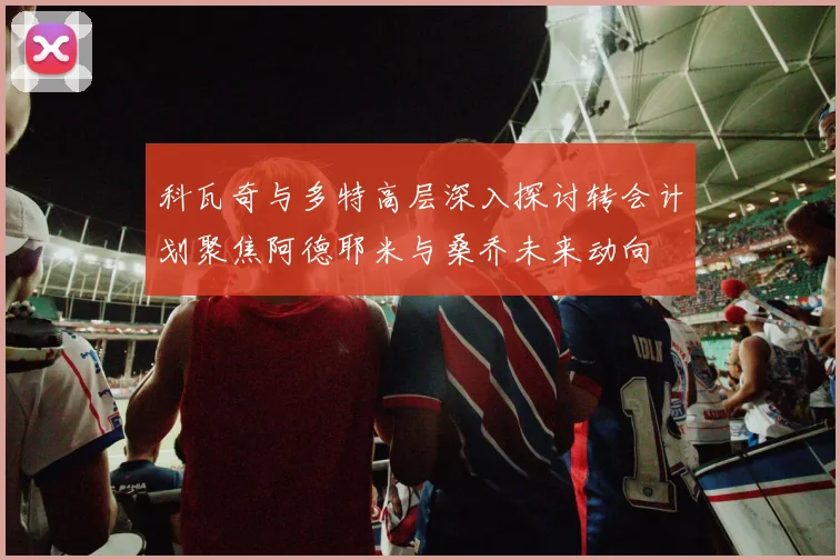科瓦奇与多特高层深入探讨转会计划聚焦阿德耶米与桑乔未来动向