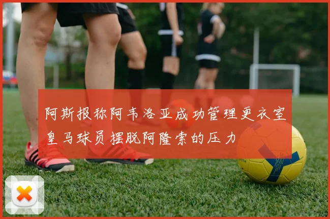 阿斯报称阿韦洛亚成功管理更衣室皇马球员摆脱阿隆索的压力